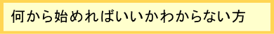 何から始めればいいかわからない方