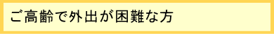 ご高齢で外出が困難な方 